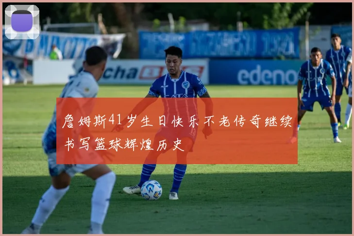詹姆斯41岁生日快乐不老传奇继续书写篮球辉煌历史