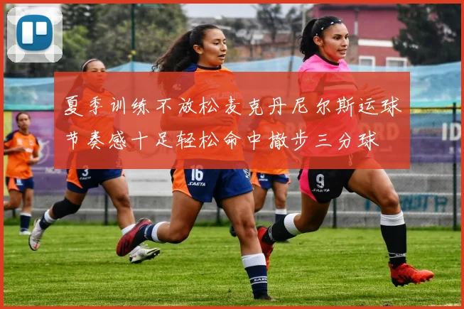 夏季训练不放松麦克丹尼尔斯运球节奏感十足轻松命中撤步三分球
