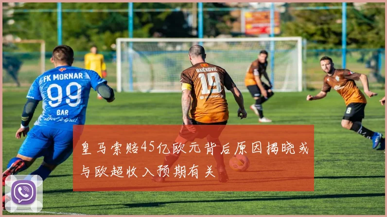 皇马索赔45亿欧元背后原因揭晓或与欧超收入预期有关