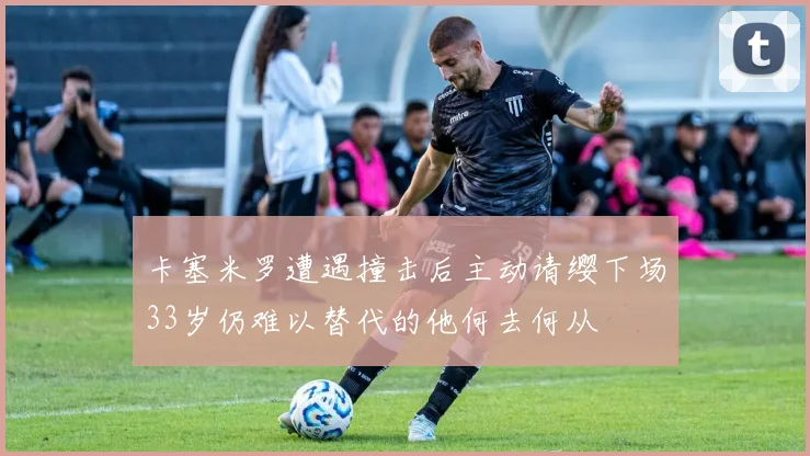 卡塞米罗遭遇撞击后主动请缨下场33岁仍难以替代的他何去何从