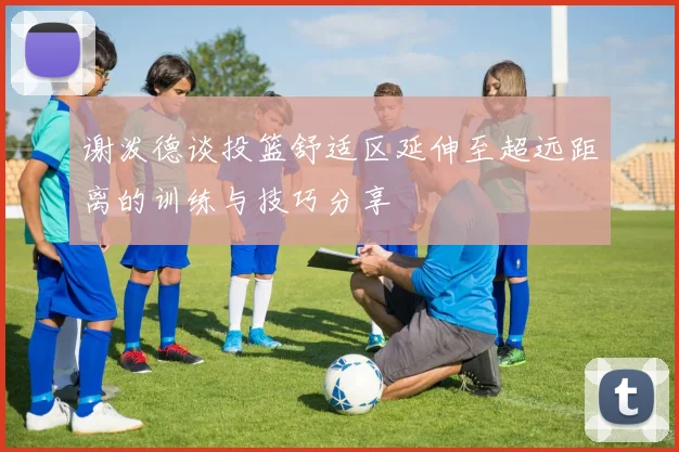 谢泼德谈投篮舒适区延伸至超远距离的训练与技巧分享