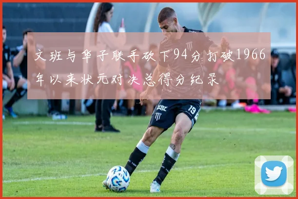 文班与华子联手砍下94分打破1966年以来状元对决总得分纪录