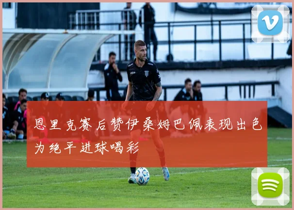 恩里克赛后赞伊桑姆巴佩表现出色为绝平进球喝彩