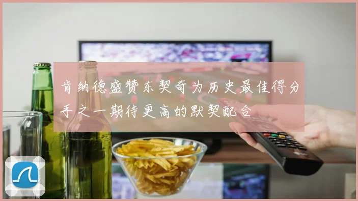 肯纳德盛赞东契奇为历史最佳得分手之一期待更高的默契配合