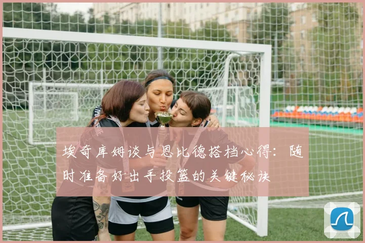 埃奇库姆谈与恩比德搭档心得：随时准备好出手投篮的关键秘诀