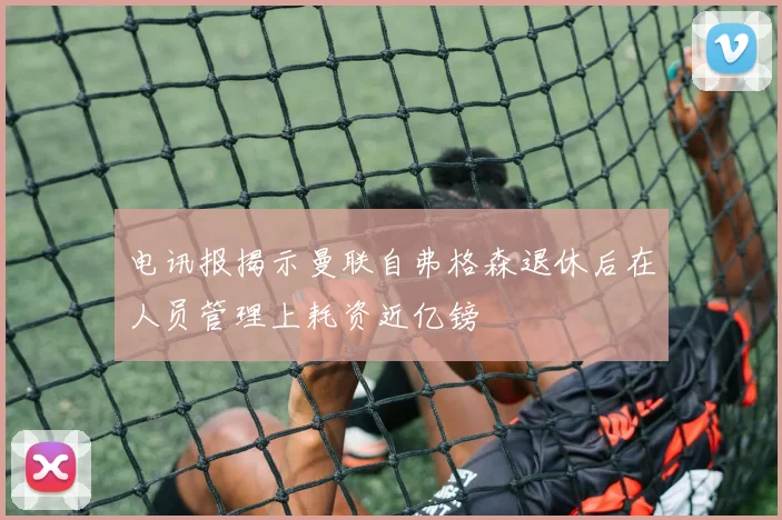 电讯报揭示曼联自弗格森退休后在人员管理上耗资近亿镑