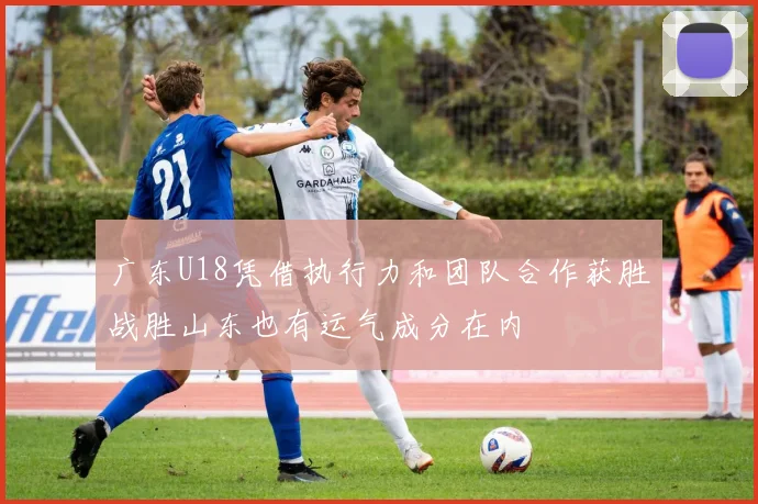 广东U18凭借执行力和团队合作获胜战胜山东也有运气成分在内
