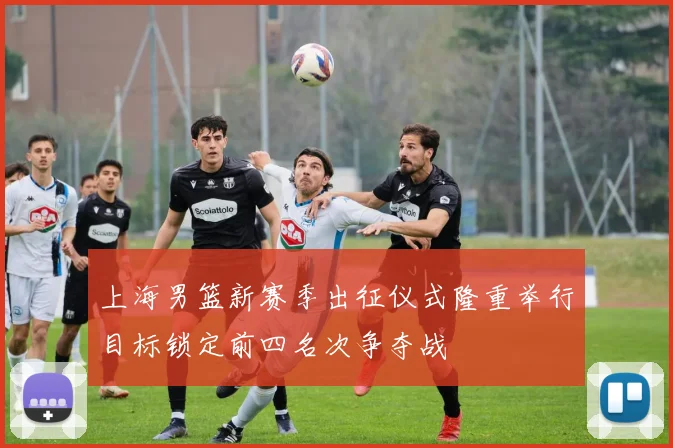 上海男篮新赛季出征仪式隆重举行目标锁定前四名次争夺战