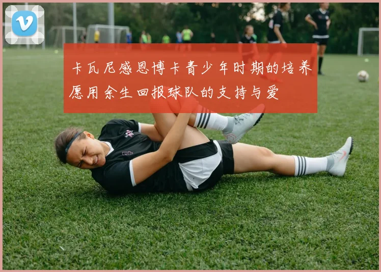 卡瓦尼感恩博卡青少年时期的培养愿用余生回报球队的支持与爱
