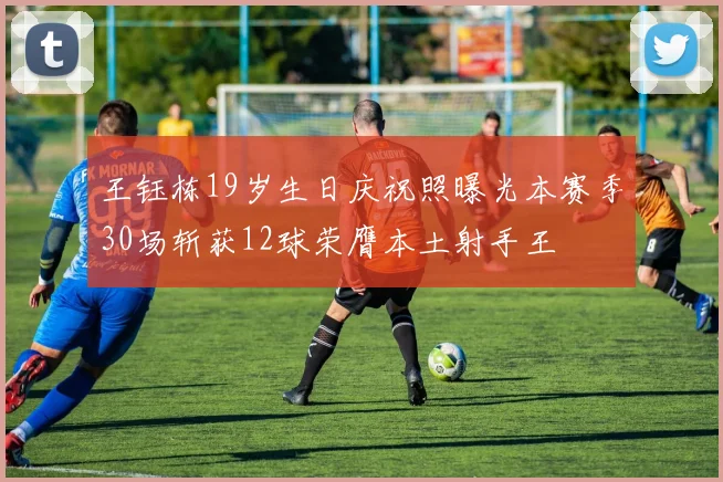 王钰栋19岁生日庆祝照曝光本赛季30场斩获12球荣膺本土射手王