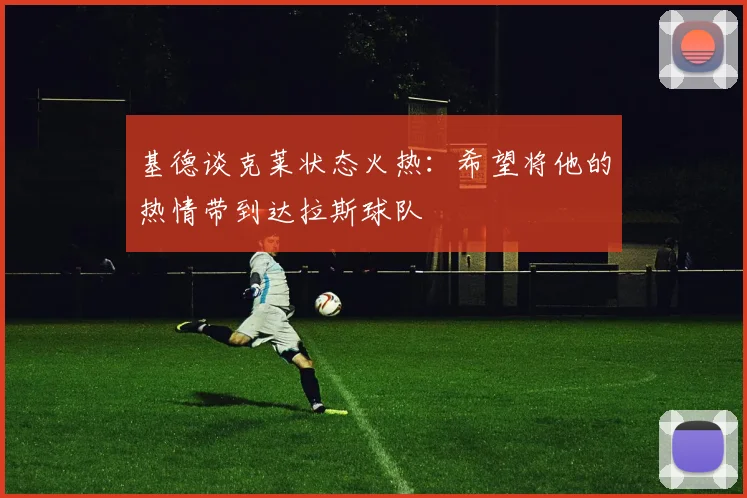 基德谈克莱状态火热：希望将他的热情带到达拉斯球队