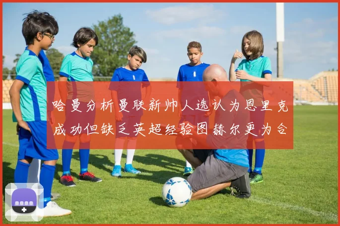 哈曼分析曼联新帅人选认为恩里克成功但缺乏英超经验图赫尔更为合适