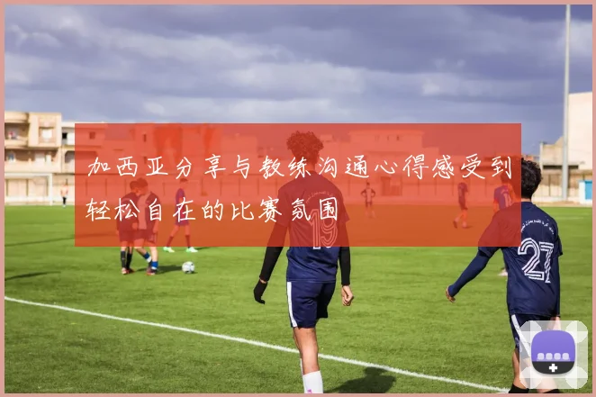 加西亚分享与教练沟通心得感受到轻松自在的比赛氛围