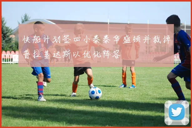 快船计划签回小泰泰华盛顿并裁掉普拉基达斯以优化阵容