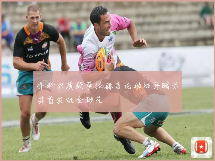 乔科尔质疑萨拉赫言论动机并暗示其首发机会渺茫