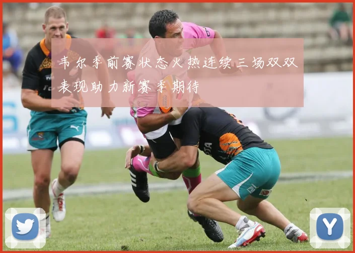 韦尔季前赛状态火热连续三场双双表现助力新赛季期待