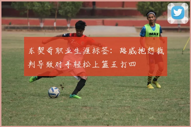 东契奇职业生涯标签：路威抱怨裁判导致对手轻松上篮五打四