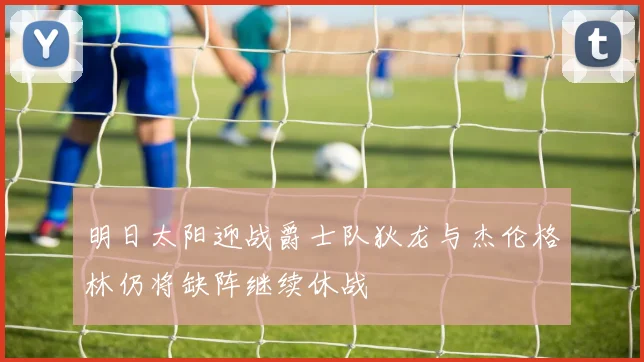 明日太阳迎战爵士队狄龙与杰伦格林仍将缺阵继续休战
