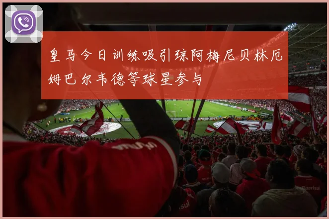 皇马今日训练吸引琼阿梅尼贝林厄姆巴尔韦德等球星参与