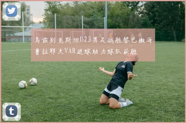 乌兹别克斯坦U23男足战胜黎巴嫩海鲁拉耶夫VAR进球助力球队获胜