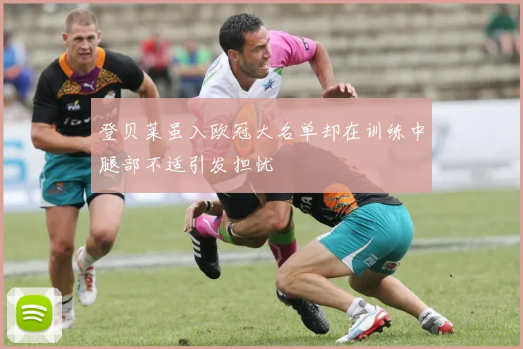 登贝莱虽入欧冠大名单却在训练中腿部不适引发担忧