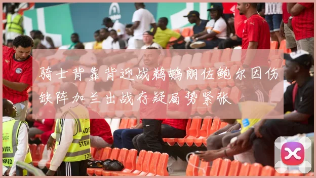 骑士背靠背迎战鹈鹕朗佐鲍尔因伤缺阵加兰出战存疑局势紧张