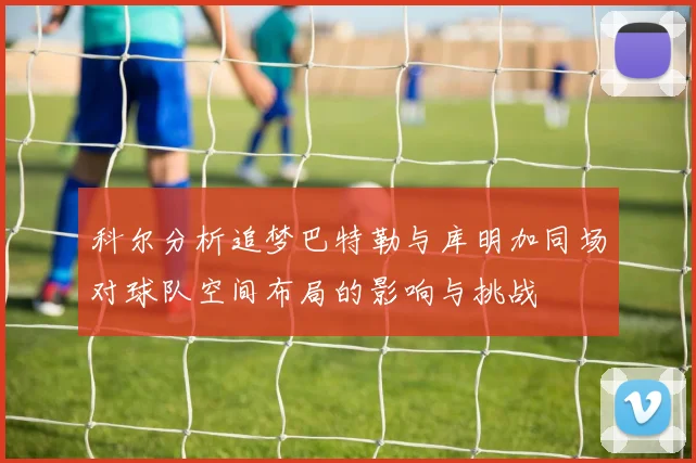 科尔分析追梦巴特勒与库明加同场对球队空间布局的影响与挑战