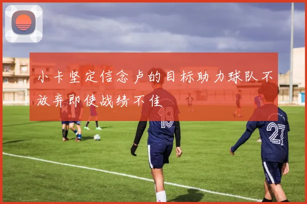 小卡坚定信念卢的目标助力球队不放弃即使战绩不佳