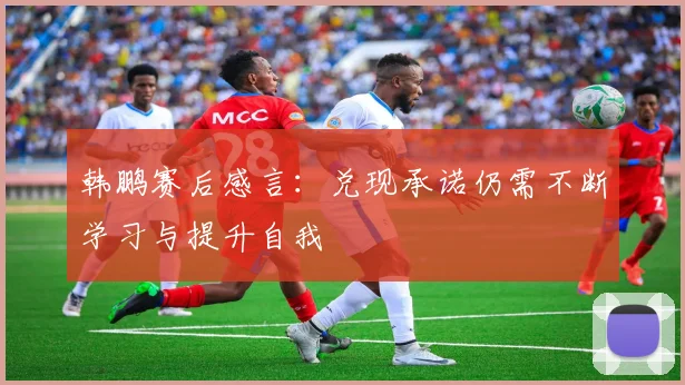 韩鹏赛后感言：兑现承诺仍需不断学习与提升自我