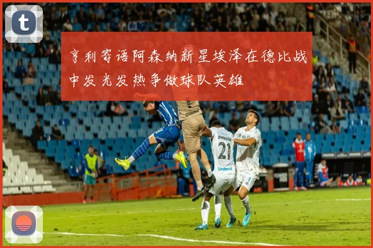 亨利寄语阿森纳新星埃泽在德比战中发光发热争做球队英雄