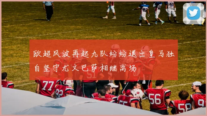 欧超风波再起九队纷纷退出皇马独自坚守尤文巴萨相继离场